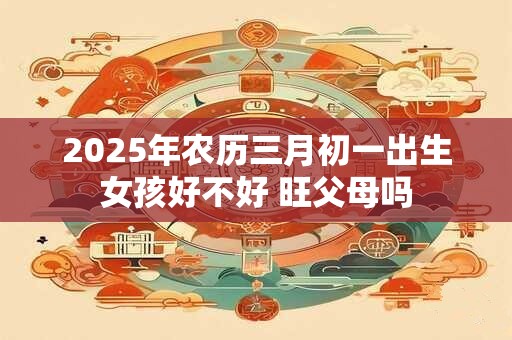 2025年农历三月初一出生女孩好不好 旺父母吗