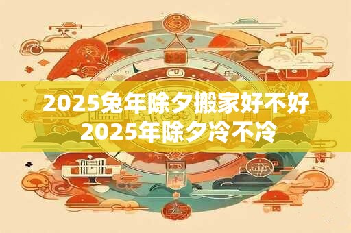 2025兔年除夕搬家好不好 2025年除夕冷不冷