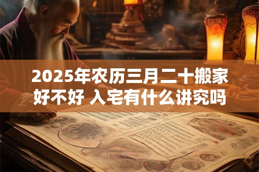 2025年农历三月二十搬家好不好 入宅有什么讲究吗