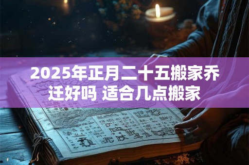 2025年正月二十五搬家乔迁好吗 适合几点搬家