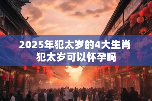 2025年犯太岁的4大生肖 犯太岁可以怀孕吗 2025年犯太岁的4大生肖 犯太岁可以怀孕吗