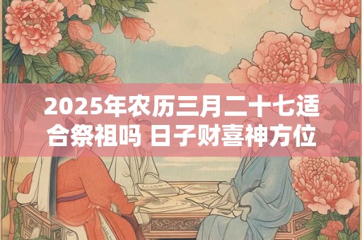 2025年农历三月二十七适合祭祖吗 日子财喜神方位
