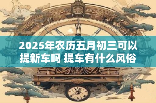 2025年农历五月初三可以提新车吗 提车有什么风俗