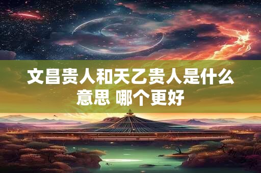 文昌贵人和天乙贵人是什么意思 哪个更好