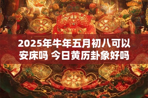 2025年牛年五月初八可以安床吗 今日黄历卦象好吗