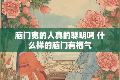 脑门宽的人真的聪明吗 什么样的脑门有福气 脑门宽的人真的聪明吗 什么样的脑门有福气