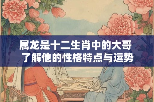 属龙是十二生肖中的大哥 了解他的性格特点与运势