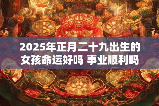 2025年正月二十九出生的女孩命运好吗 事业顺利吗