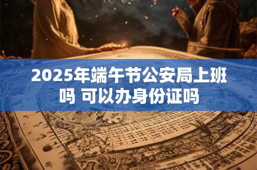 2026年端午节公安局上班吗 可以办身份证吗 2026年端午节公安局上班吗 可以办身份证吗