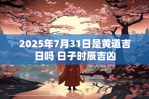 2025年7月31日是黄道吉日吗 日子时辰吉凶