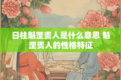 日柱魁罡贵人是什么意思 魁罡贵人的性格特征 日柱魁罡贵人是什么意思 魁罡贵人的性格特征