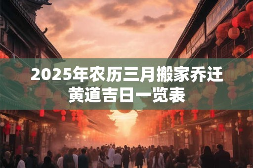 2025年农历三月搬家乔迁黄道吉日一览表