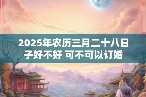 2025年农历三月二十八日子好不好 可不可以订婚