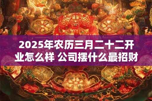 2025年农历三月二十二开业怎么样 公司摆什么最招财 2025年农历三月二十二开业怎么样 公司摆什么最招财