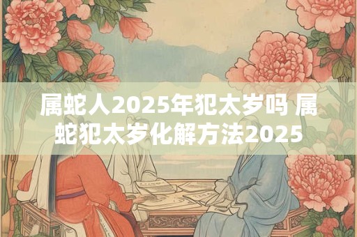 属蛇人2025年犯太岁吗 属蛇犯太岁化解方法2025