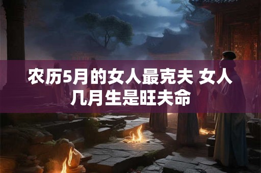 农历5月的女人最克夫 女人几月生是旺夫命 农历5月的女人最克夫 女人几月生是旺夫命