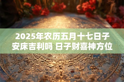2025年农历五月十七日子安床吉利吗 日子财喜神方位