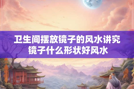 卫生间摆放镜子的风水讲究 镜子什么形状好风水