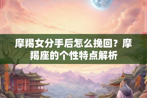 摩羯女分手后怎么挽回？摩羯座的个性特点解析