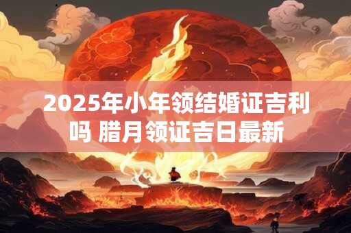 2025年小年领结婚证吉利吗 腊月领证吉日最新