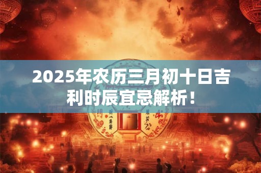 2025年农历三月初十日吉利时辰宜忌解析！