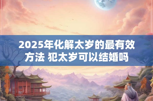 2025年化解太岁的最有效方法 犯太岁可以结婚吗