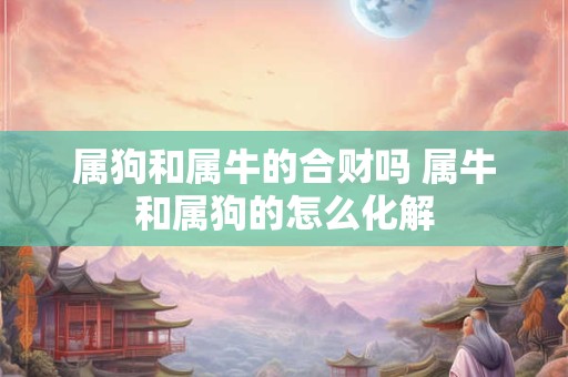 属狗和属牛的合财吗 属牛和属狗的怎么化解 属狗和属牛的合财吗 属牛和属狗的怎么化解