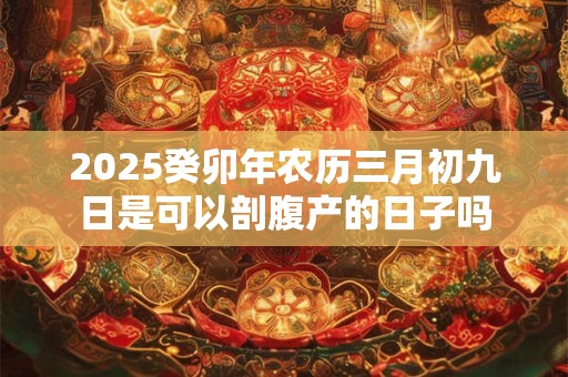 2025癸卯年农历三月初九日是可以剖腹产的日子吗 2025癸卯年农历三月初九日是可以剖腹产的日子吗
