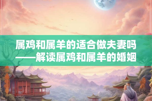 属鸡和属羊的适合做夫妻吗——解读属鸡和属羊的婚姻配对