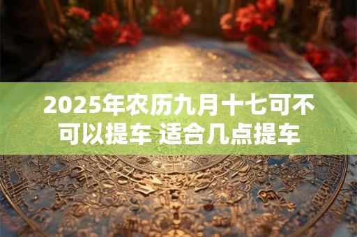 2025年农历九月十七可不可以提车 适合几点提车