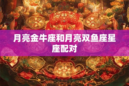 月亮金牛座和月亮双鱼座星座配对