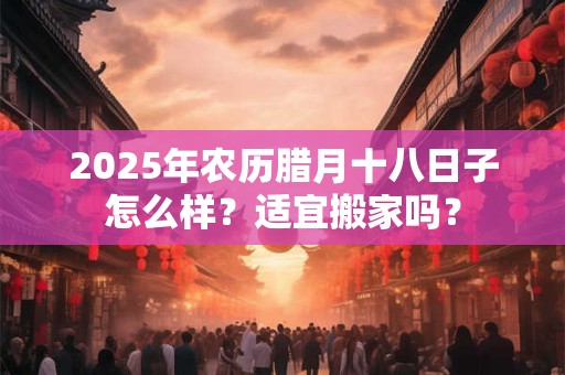 2025年农历腊月十八日子怎么样?适宜搬家吗? 2025年农历腊月十八日子怎么样?适宜搬家吗?