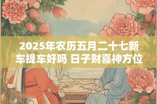 2025年农历五月二十七新车提车好吗 日子财喜神方位