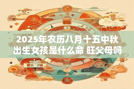 2025年农历八月十五中秋出生女孩是什么命 旺父母吗
