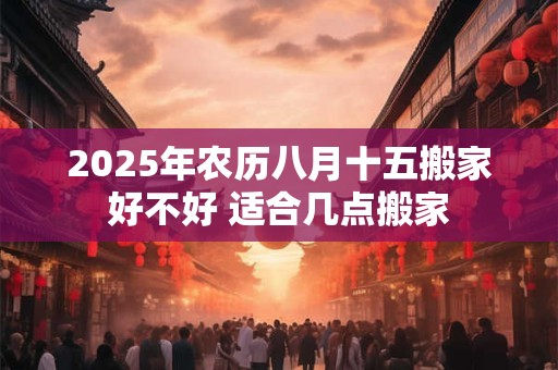 2025年农历八月十五搬家好不好 适合几点搬家