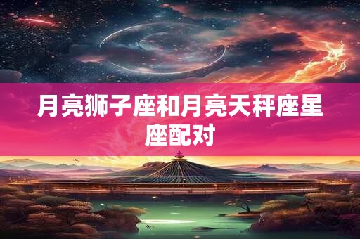 月亮狮子座和月亮天秤座星座配对 月亮狮子座和月亮天秤座星座配对