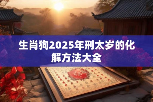 生肖狗2025年刑太岁的化解方法大全