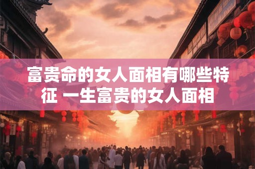 富贵命的女人面相有哪些特征 一生富贵的女人面相