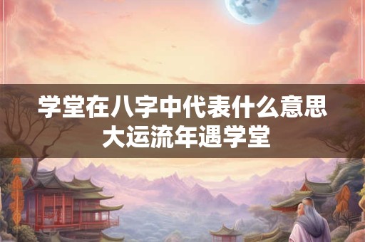 学堂在八字中代表什么意思 大运流年遇学堂