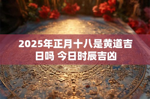 2025年正月十八是黄道吉日吗 今日时辰吉凶 2025年正月十八是黄道吉日吗 今日时辰吉凶