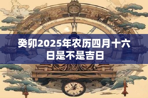 癸卯2025年农历四月十六日是不是吉日