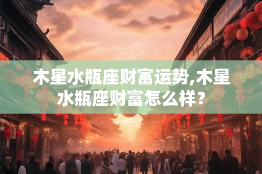 木星水瓶座财富运势,木星水瓶座财富怎么样？