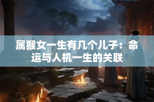 属猴女一生有几个儿子:命运与人机一生的关联 属猴女一生有几个儿子:命运与人机一生的关联