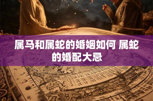属马和属蛇的婚姻如何 属蛇的婚配大忌 属马和属蛇的婚姻如何 属蛇的婚配大忌