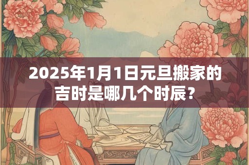 2025年1月1日元旦搬家的吉时是哪几个时辰？