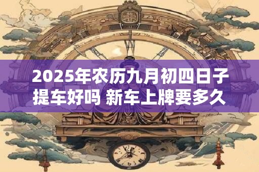 2025年农历九月初四日子提车好吗 新车上牌要多久