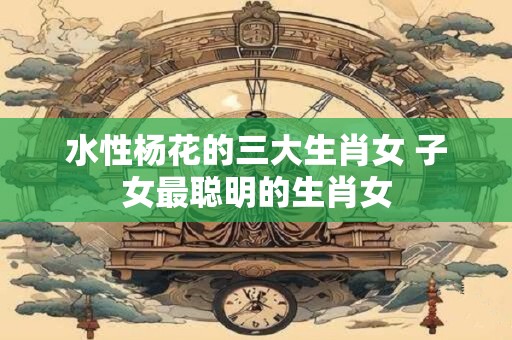 水性杨花的三大生肖女 子女最聪明的生肖女