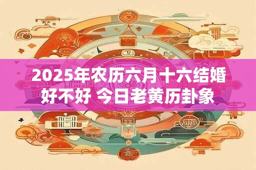 2025年农历六月十六结婚好不好 今日老黄历卦象 2025年农历六月十六结婚好不好 今日老黄历卦象