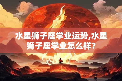 水星狮子座学业运势,水星狮子座学业怎么样？