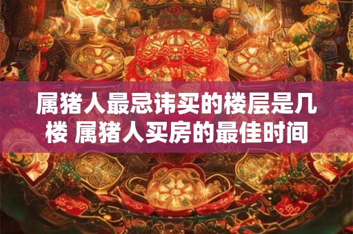 属猪人最忌讳买的楼层是几楼 属猪人买房的最佳时间
